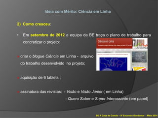 BE A Casa de Camilo – 9º Encontro Gondomar - Maio 2014
Ideia com Mérito: Ciência em Linha
2) Como cresceu:
• Em setembro de 2012 a equipa da BE traça o plano de trabalho para
concretizar o projeto:
» criar o blogue Ciência em Linha - arquivo
do trabalho desenvolvido no projeto;
» aquisição de 6 tablets ;
» assinatura das revistas: - Visão e Visão Júnior ( em Linha)
- Quero Saber e Super Interessante (em papel)
 