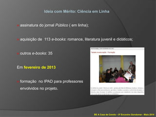 BE A Casa de Camilo – 9º Encontro Gondomar - Maio 2014
Ideia com Mérito: Ciência em Linha
» assinatura do jornal Público ( em linha);
» aquisição de 113 e-books: romance, literatura juvenil e didáticos;
» outros e-books: 35
Em fevereiro de 2013
» formação no IPAD para professores
envolvidos no projeto.
 