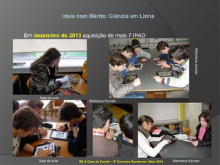 BE A Casa de Camilo – 9º Encontro Gondomar- Maio 2014
Ideia com Mérito: Ciência em Linha
Em dezembro de 2013 aquisição de mais 7 IPAD:
Sala de aula
Sala de aula
Bibliotecaescolar
Biblioteca Escolar
Biblioteca Escolar
 