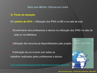 BE A Casa de Camilo – 9º Encontro Gondomar - Maio 2014
Ideia com Mérito: Ciência em Linha
3) Ponto da situação:
Em janeiro de 2014 – Utilização dos IPAD na BE e na sala de aula
» Envolvimento dos professores e alunos na utilização dos IPAD na sala de
aula ou na biblioteca.
» Utilização dos recursos já disponibilizados pelo projeto.
» Publicação de um e-book com todos os
trabalhos realizados pelos professores e alunos.
http://cienciaemlinha.blogspot.pt/2013/06/ciencia-em-linha-e-book.html
 