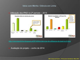 BE A Casa de Camilo – 9º Encontro Gondomar- Maio 2014
Ideia com Mérito: Ciência em Linha
» Utilização dos IPAD no 2º período – 2014
http://cienciaemlinha.blogspot.pt/2014/04/evidencias-da-utilizacao-do-ipad-no-2.html
» Avaliação do projeto – Junho de 2014
 