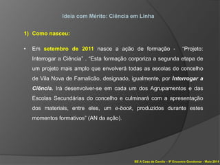 BE A Casa de Camilo – 9º Encontro Gondomar - Maio 2014
Ideia com Mérito: Ciência em Linha
1) Como nasceu:
• Em setembro de 2011 nasce a ação de formação - “Projeto:
Interrogar a Ciência” . “Esta formação corporiza a segunda etapa de
um projeto mais amplo que envolverá todas as escolas do concelho
de Vila Nova de Famalicão, designado, igualmente, por Interrogar a
Ciência. Irá desenvolver-se em cada um dos Agrupamentos e das
Escolas Secundárias do concelho e culminará com a apresentação
dos materiais, entre eles, um e-book, produzidos durante estes
momentos formativos” (AN da ação).
 