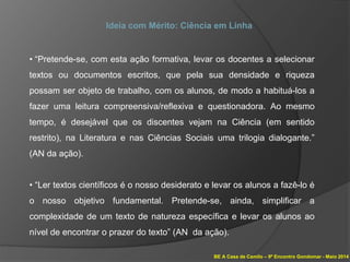 BE A Casa de Camilo – 9º Encontro Gondomar - Maio 2014
Ideia com Mérito: Ciência em Linha
• “Pretende-se, com esta ação formativa, levar os docentes a selecionar
textos ou documentos escritos, que pela sua densidade e riqueza
possam ser objeto de trabalho, com os alunos, de modo a habituá-los a
fazer uma leitura compreensiva/reflexiva e questionadora. Ao mesmo
tempo, é desejável que os discentes vejam na Ciência (em sentido
restrito), na Literatura e nas Ciências Sociais uma trilogia dialogante.”
(AN da ação).
• “Ler textos científicos é o nosso desiderato e levar os alunos a fazê-lo é
o nosso objetivo fundamental. Pretende-se, ainda, simplificar a
complexidade de um texto de natureza específica e levar os alunos ao
nível de encontrar o prazer do texto” (AN da ação).
 