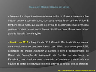 BE A Casa de Camilo – 9º Encontro Gondomar- Maio 2014
Ideia com Mérito: Ciência em Linha
• “Numa outra etapa, é nosso objetivo capacitar os alunos a escrever sobre
o texto, ou até a construir outro, com base no que leram ou lhes foi lido. É
também nossa meta, que alunos de níveis de escolaridade mais avançada
possam produzir textos sobre temas científicos para alunos com menor
grau de literacia “ AN da ação).
• Janeiro de 2012 – A equipa da BE A Casa de Camilo decide apresentar
uma candidatura ao concurso Ideias com Mérito promovido pela RBE,
alicerçada no projeto Interrogar a Ciência e com o consentimento do
Centro de Formação de Associação de Escolas de Vila Nova de
Famalicão, mas direcionando-o no sentido de “desvendar a densidade e a
riqueza de textos de natureza científica através da leitura, que se pretende
 