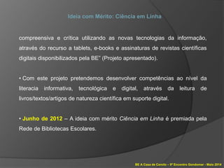 BE A Casa de Camilo – 9º Encontro Gondomar - Maio 2014
Ideia com Mérito: Ciência em Linha
compreensiva e crítica utilizando as novas tecnologias da informação,
através do recurso a tablets, e-books e assinaturas de revistas científicas
digitais disponibilizados pela BE” (Projeto apresentado).
• Com este projeto pretendemos desenvolver competências ao nível da
literacia informativa, tecnológica e digital, através da leitura de
livros/textos/artigos de natureza científica em suporte digital.
• Junho de 2012 – A ideia com mérito Ciência em Linha é premiada pela
Rede de Bibliotecas Escolares.
 