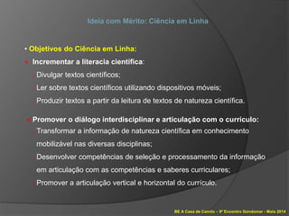 BE A Casa de Camilo – 9º Encontro Gondomar - Maio 2014
Ideia com Mérito: Ciência em Linha
• Objetivos do Ciência em Linha:
» Incrementar a literacia científica:
. Divulgar textos científicos;
. Ler sobre textos científicos utilizando dispositivos móveis;
. Produzir textos a partir da leitura de textos de natureza científica.
» Promover o diálogo interdisciplinar e articulação com o currículo:
. Transformar a informação de natureza científica em conhecimento
mobilizável nas diversas disciplinas;
. Desenvolver competências de seleção e processamento da informação
em articulação com as competências e saberes curriculares;
. Promover a articulação vertical e horizontal do currículo.
 