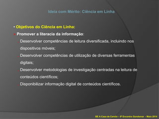 BE A Casa de Camilo – 9º Encontro Gondomar - Maio 2014
Ideia com Mérito: Ciência em Linha
• Objetivos do Ciência em Linha:
» Promover a literacia da informação:
. Desenvolver competências de leitura diversificada, incluindo nos
dispositivos móveis;
. Desenvolver competências de utilização de diversas ferramentas
digitais;
. Desenvolver metodologias de investigação centradas na leitura de
conteúdos científicos;
. Disponibilizar informação digital de conteúdos científicos.
 