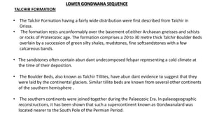 LOWER GONDWANA SEQUENCE
TALCHIR FORMATION
• The Talchir Formation having a fairly wide distribution were first described from Talchir in
Orissa.
• The formation rests unconformably over the basement of.either Archaean gneisses and schists
or rocks of Proterozoic age. The formation comprises a 20 to 30 metre thick Talchir Boulder Beds
overlain by a succession of green silty shales, mudstones, fine softsandstones with a few
calcareous bands.
• The sandstones often contain abun dant undecomposed felspar representing a cold climate at
the time of their deposition.
• The Boulder Beds, also known as Talchir Tillites, have abun dant evidence to suggest that they
were laid by the continental glaciers. Similar tillite beds are known from several other continents
of the southern hemisphere .
• The southern continents were joined together during the Palaeozoic Era. In palaeogeographic
reconstructions, it has been shown that such a supercontinent known as Gondwanalard was
located nearer to the South Pole of the Permian Period.
 