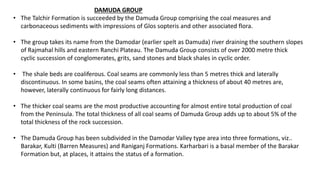 DAMUDA GROUP
• The Talchir Formation is succeeded by the Damuda Group comprising the coal measures and
carbonaceous sediments with impressions of Glos sopteris and other associated flora.
• The group takes its name from the Damodar (earlier spelt as Damuda) river draining the southern slopes
of Rajmahal hills and eastern Ranchi Plateau. The Damuda Group consists of over 2000 metre thick
cyclic succession of conglomerates, grits, sand stones and black shales in cyclic order.
• The shale beds are coaliferous. Coal seams are commonly less than 5 metres thick and laterally
discontinuous. In some basins, the coal seams often attaining a thickness of about 40 metres are,
however, laterally continuous for fairly long distances.
• The thicker coal seams are the most productive accounting for almost entire total production of coal
from the Peninsula. The total thickness of all coal seams of Damuda Group adds up to about 5% of the
total thickness of the rock succession.
• The Damuda Group has been subdivided in the Damodar Valley type area into three formations, viz..
Barakar, Kulti (Barren Measures) and Raniganj Formations. Karharbari is a basal member of the Barakar
Formation but, at places, it attains the status of a formation.
 