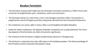 Barakar Formation
• The formation resting conformably over the Karharbari Formation comprises a 1700 m thick cyclic
succession of conglomerates, grits, sandstones, shales and coal seams.
• The formation derives its name from a river in the Raniganj coal field in Bihar. The peb bles cf
conglomerate consist of largely quartzites and granites derived from the Precambrian Basement.
• The sandstones are coarse, light in colour, often current bedded and highly felspathic.
• Unlike the Talchir sandstones, the felspars of Barakar sandstones are usually kaolinised. The china-
clay deposits of the formation are often of economic significance.
• The thickness of the formation is highly variable being maximum in Raniganj area.
• The thickness is reduced to less than 100 metres in the Godawari graben. The floral assemblage of
the formation contains abundant Glossopteris along
 