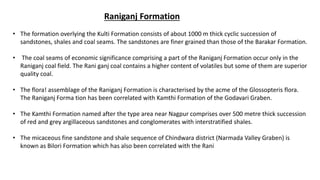 Raniganj Formation
• The formation overlying the Kulti Formation consists of about 1000 m thick cyclic succession of
sandstones, shales and coal seams. The sandstones are finer grained than those of the Barakar Formation.
• The coal seams of economic significance comprising a part of the Raniganj Formation occur only in the
Raniganj coal field. The Rani ganj coal contains a higher content of volatiles but some of them are superior
quality coal.
• The flora! assemblage of the Raniganj Formation is characterised by the acme of the Glossopteris flora.
The Raniganj Forma tion has been correlated with Kamthi Formation of the Godavari Graben.
• The Kamthi Formation named after the type area near Nagpur comprises over 500 metre thick succession
of red and grey argillaceous sandstones and conglomerates with interstratified shales.
• The micaceous fine sandstone and shale sequence of Chindwara district (Narmada Valley Graben) is
known as Bilori Formation which has also been correlated with the Rani
 