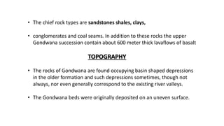 • The chief rock types are sandstones shales, clays,
• conglomerates and coal seams. In addition to these rocks the upper
Gondwana succession contain about 600 meter thick lavaflows of basalt
TOPOGRAPHY
• The rocks of Gondwana are found occupying basin shaped depressions
in the older formation and such depressions sometimes, though not
always, nor even generally correspond to the existing river valleys.
• The Gondwana beds were originally deposited on an uneven surface.
 