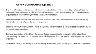 UPPER GONDWANA SEQUENCE
• The close of the Lower Gondwana sedimentation in the Satpura Hilis is marked by a phase of tectonic
deformation producing gentle folds and faults (Crookshank, 1936), In this region, the Upper Gondwana
Sequence rests unconformably over the Lower Gondwana rocks.
• In other Gondwana basins, the sedimentation seems to have been continuous with a gradual passage
from the Lower to the Upper Gondwana sequences.
• The floral record, however, shows a rapid change with the elimination of the Glos sopteris flora du.ing the
Permian-Triassic transition.
• The floral assemblage of the Upper Gondwana Sequence consists of a Lepidopteris-Dicrodium flora
characterising the lower part of sequence and a Ptilophyllum flora characteristic of the upper part of the
sequence.
• Sastry et al. (1979) have distinguished seven mega-floral zones (TabR in the Upper Gondwana Sequence.
 