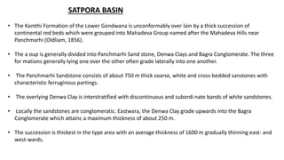 SATPORA BASIN
• The Kamthi Formation of the Lower Gondwana is unconformably over lain by a thick succession of
continental red beds which were grouped into Mahadeva Group named after the Mahadeva Hills near
Panchmarhi (Oldliam, 1856).
• The a oup is generally divided into Panchmarhi Sand stone, Denwa Clays and Bagra Conglomerate. The three
for mations generally lying one over the other often grade laterally into one another.
• The Panchmarhi Sandstone consists of about 750 m thick coarse, white and cross-bedded sanstones with
characteristic ferruginous partings.
• The overlying Denwa Clay is interstratified with discontinuous and subordi nate bands of white sandstones.
• Locally the sandstones are conglomeratic. Eastwara, the Denwa Clay grade upwards into the Bagra
Conglomerate which attainc a maximum thickness of about 250 m.
• The succession is thickest in the type area with an average thickness of 1600 m gradually thinning east- and
west-wards.
 