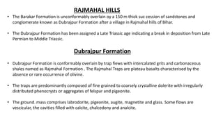 RAJMAHAL HILLS
• The Barakar Formation is unconformably overlain oy a 150 m thick suc cession of sandstones and
conglomerate known as Dubrajpur Formation after a village in Rajmahal hills of Bihar.
• The Dubrajpur Formation has been assigned a Late Triassic age indicating a break in deposition from Late
Permian to Middle Triassic.
Dubrajpur Formation
• Dubrajpur Formation is conformably overlain by trap fiews with intercalated grits and carbonaceous
shales named as Rajmahal Formation . The Rajmahal Traps are plateau basalts characterised by the
absence or rare occurrence of olivine.
• The traps are predominantly composed of fine grained to coarsely crystalline dolerite with irregularly
distributed phenocrysts or aggregates of felspar and pigeonite.
• The ground. mass comprises labrodorite, pigeonite, augite, magnetite and glass. Some flows are
vescicular, the cavities filled with calcite, chalcedony and analcite.
 