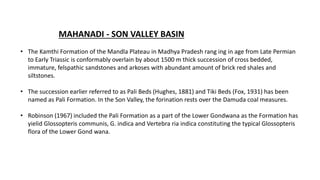 MAHANADI - SON VALLEY BASIN
• The Kamthi Formation of the Mandla Plateau in Madhya Pradesh rang ing in age from Late Permian
to Early Triassic is conformably overlain by about 1500 m thick succession of cross bedded,
immature, felspathic sandstones and arkoses with abundant amount of brick red shales and
siltstones.
• The succession earlier referred to as Pali Beds (Hughes, 1881) and Tiki Beds (Fox, 1931) has been
named as Pali Formation. In the Son Valley, the forination rests over the Damuda coal measures.
• Robinson (1967) included the Pali Formation as a part of the Lower Gondwana as the Formation has
yielid Glossopteris communis, G. indica and Vertebra ria indica constituting the typical Glossopteris
flora of the Lower Gond wana.
 