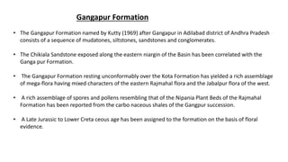 Gangapur Formation
• The Gangapur Formation named by Kutty (1969) after Gangapur in Adilabad district of Andhra Pradesh
consists of a sequence of mudatones, siltstones, sandstones and conglomerates.
• The Chikiala Sandstone exposed along the eastern niargin of the Basin has been correlated with the
Ganga pur Formation.
• The Gangapur Formation resting unconformably over the Kota Formation has yielded a rich assemblage
of mega-flora having mixed characters of the eastern Rajmahal flora and the Jabalpur flora of the west.
• A rich assemblage of spores and pollens resembling that of the Nipania Plant Beds of the Rajmahal
Formation has been reported from the carbo naceous shales of the Gangpur succession.
• A Late Jurassic to Lower Creta ceous age has been assigned to the formation on the basis of floral
evidence.
 