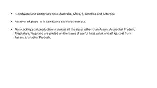 • Gondwana land comprises India, Australia, Africa, S. America and Antartica
• Reserves of grade- A in Gondwana coalfields on India.
• Non-cooking coal production in almost all the states other than Assam, Arunachal Pradesh,
Meghalaya, Nagaland are graded on the bases of useful heat value in kcal/ kg. coal from
Assam, Arunachal Pradesh,
 