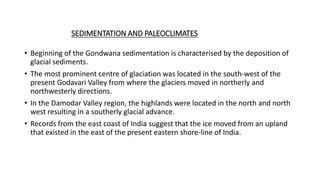 SEDIMENTATION AND PALEOCLIMATES
• Beginning of the Gondwana sedimentation is characterised by the deposition of
glacial sediments.
• The most prominent centre of glaciation was located in the south-west of the
present Godavari Valley from where the glaciers moved in northerly and
northwesterly directions.
• In the Damodar Valley region, the highlands were located in the north and north
west resulting in a southerly glacial advance.
• Records from the east coast of India suggest that the ice moved from an upland
that existed in the east of the present eastern shore-line of India.
 