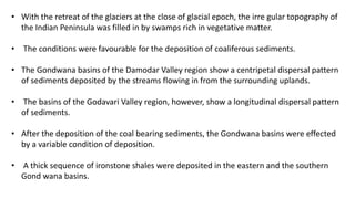 • With the retreat of the glaciers at the close of glacial epoch, the irre gular topography of
the Indian Peninsula was filled in by swamps rich in vegetative matter.
• The conditions were favourable for the deposition of coaliferous sediments.
• The Gondwana basins of the Damodar Valley region show a centripetal dispersal pattern
of sediments deposited by the streams flowing in from the surrounding uplands.
• The basins of the Godavari Valley region, however, show a longitudinal dispersal pattern
of sediments.
• After the deposition of the coal bearing sediments, the Gondwana basins were effected
by a variable condition of deposition.
• A thick sequence of ironstone shales were deposited in the eastern and the southern
Gond wana basins.
 