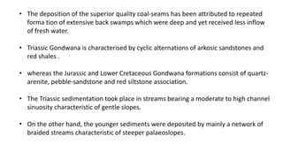 • The deposition of the superior quality coal-seams has been attributed to repeated
forma tion of extensive back swamps which were deep and yet received less inflow
of fresh water.
• Triassic Gondwana is characterised by cyclic alternations of arkosic sandstones and
red shales .
• whereas the Jurassic and Lower Cretaceous Gondwana formations consist of quartz-
arenite, pebble-sandstone and red siltstone association.
• The Triassic sedimentation took place in streams bearing a moderate to high channel
sinuosity characteristic of gentle slopes.
• On the other hand, the younger sediments were deposited by mainly a network of
braided streams characteristic of steeper palaeoslopes.
 