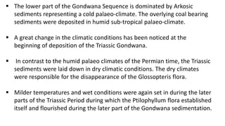  The lower part of the Gondwana Sequence is dominated by Arkosic
sediments representing a cold palaeo-climate. The overlying coal bearing
sediments were deposited in humid sub-tropical palaeo-climate.
 A great change in the climatic conditions has been noticed at the
beginning of deposition of the Triassic Gondwana.
 In contrast to the humid palaeo climates of the Permian time, the Triassic
sediments were laid down in dry climatic conditions. The dry climates
were responsible for the disappearance of the Glossopteris flora.
 Milder temperatures and wet conditions were again set in during the later
parts of the Triassic Period during which the Ptilophyllum flora established
itself and flourished during the later part of the Gondwana sedimentation.
 