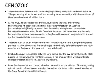 • The continent of Australia-New Guinea began gradually to separate and move north at
55 Mya, rotating about its axis and thus retaining some connection with the remainder of
Gondwana for about 10 million years.
• At ~45 Mya, Indian Plate collided with Asia, buckling the crust and forming
the Himalayas. At about the same time, the southernmost part of Australia
(modern Tasmania) finally separated from Antarctica, letting ocean currents flow
between the two continents for the first time. Antarctica became cooler and Australia
became drier because ocean currents circling Antarctica were no longer directed around
northern Australia into the subtropics.
• The separation of South America from West Antarctica some time during the Oligocene,
perhaps 30 Mya, also caused climate changes. Immediately before this separation, South
America and East Antarctica were not connected directly.
• By about 15 Mya, the collision between New Guinea and the SW part of the Pacific Plate
pushed up the New Guinea Highlands, causing a rain shadow effect which drastically
changed weather patterns in Australia, drying it out.
• Later, South America was connected to North America via the Isthmus of Panama, cutting
off a circulation of warm water and thereby making the Arctic colder, as well as allowing
the Great American Faunal Interchange.
CENOZOIC
 