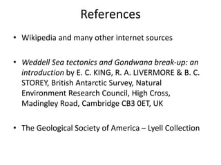 References
• Wikipedia and many other internet sources
• Weddell Sea tectonics and Gondwana break-up: an
introduction by E. C. KING, R. A. LIVERMORE & B. C.
STOREY, British Antarctic Survey, Natural
Environment Research Council, High Cross,
Madingley Road, Cambridge CB3 0ET, UK
• The Geological Society of America – Lyell Collection
 
