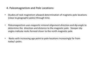 4. Paleomagnetism and Pole Locations
• Studies of rock magnetism allowed determination of magnetic pole locations
(close to geographic poles) through time.
• Paleomagnetism uses magnetic mineral alignment direction and dip angle to
determine the direction and distance to the magnetic pole. Steeper dip
angles indicate rocks formed closer to the north magnetic pole.
• Rocks with increasing age point to pole locations increasingly far from
today’s poles.
 