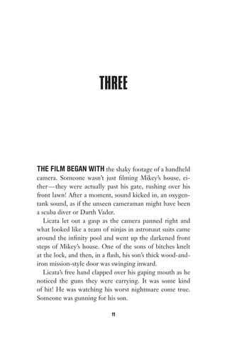 THREE
THE FILM BEGAN WITH the shaky footage of a handheld
camera. Someone wasn’t just filming Mikey’s house, ei-
ther—they were actually past his gate, rushing over his
front lawn! After a moment, sound kicked in, an oxygen-
tank sound, as if the unseen cameraman might have been
a scuba diver or Darth Vader.
Licata let out a gasp as the camera panned right and
what looked like a team of ninjas in astronaut suits came
around the infinity pool and went up the darkened front
steps of Mikey’s house. One of the sons of bitches knelt
at the lock, and then, in a flash, his son’s thick wood-and-
iron mission-style door was swinging inward.
Licata’s free hand clapped over his gaping mouth as he
noticed the guns they were carrying. It was some kind
of hit! He was watching his worst nightmare come true.
Someone was gunning for his son.
11
Gone 1P 2013-05-06 20:28:40 11
 
