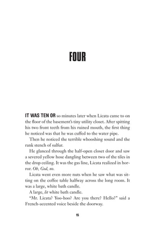 FOUR
IT WAS TEN OR so minutes later when Licata came to on
the floor of the basement’s tiny utility closet. After spitting
his two front teeth from his ruined mouth, the first thing
he noticed was that he was cuffed to the water pipe.
Then he noticed the terrible whooshing sound and the
rank stench of sulfur.
He glanced through the half-open closet door and saw
a severed yellow hose dangling between two of the tiles in
the drop ceiling. It was the gas line, Licata realized in hor-
ror. Oh, God, no.
Licata went even more nuts when he saw what was sit-
ting on the coffee table halfway across the long room. It
was a large, white bath candle.
A large, lit white bath candle.
“Mr. Licata? Yoo-hoo? Are you there? Hello?” said a
French-accented voice beside the doorway.
15
Gone 1P 2013-05-06 20:28:40 15
 