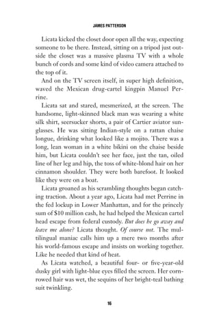 Licata kicked the closet door open all the way, expecting
someone to be there. Instead, sitting on a tripod just out-
side the closet was a massive plasma TV with a whole
bunch of cords and some kind of video camera attached to
the top of it.
And on the TV screen itself, in super high definition,
waved the Mexican drug-cartel kingpin Manuel Per-
rine.
Licata sat and stared, mesmerized, at the screen. The
handsome, light-skinned black man was wearing a white
silk shirt, seersucker shorts, a pair of Cartier aviator sun-
glasses. He was sitting Indian-style on a rattan chaise
longue, drinking what looked like a mojito. There was a
long, lean woman in a white bikini on the chaise beside
him, but Licata couldn’t see her face, just the tan, oiled
line of her leg and hip, the toss of white-blond hair on her
cinnamon shoulder. They were both barefoot. It looked
like they were on a boat.
Licata groaned as his scrambling thoughts began catch-
ing traction. About a year ago, Licata had met Perrine in
the fed lockup in Lower Manhattan, and for the princely
sum of $10 million cash, he had helped the Mexican cartel
head escape from federal custody. But does he go away and
leave me alone? Licata thought. Of course not. The mul-
tilingual maniac calls him up a mere two months after
his world-famous escape and insists on working together.
Like he needed that kind of heat.
As Licata watched, a beautiful four- or five-year-old
dusky girl with light-blue eyes filled the screen. Her corn-
rowed hair was wet, the sequins of her bright-teal bathing
suit twinkling.
JAMES PATTERSON
16
Gone 1P 2013-05-06 20:28:40 16
 