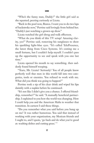 “Who’s the funny man, Daddy?” the little girl said as
she squatted, peering curiously at Licata.
“Back in the pool now, Bianca. I want you to do two laps
of backstroke now,” Perrine said lovingly from behind her.
“Daddy’s just watching a grown-up show.”
Licata watched the girl shrug and walk offscreen.
“What do you think of this TV setup? Amazing clar-
ity, yes?” Perrine said, removing his sunglasses to show
his sparkling light-blue eyes. “It’s called TelePresence,
the latest thing from Cisco Systems. It’s costing me a
small fortune, but I couldn’t help myself. I couldn’t pass
up the opportunity to see and speak with you one last
time.”
Licata opened his mouth to say something, then sud-
denly found himself weeping.
“Tears, Mr. Licata? Seriously? You of all people know
perfectly well that men in this world fall into two cate-
gories, tools or enemies. You refused to work with me.
What did you think was going to happen?”
Perrine took a sip of his clear drink and wiped his lips
daintily with a napkin before he continued.
“It’s not like I didn’t give you a chance. I offered friend-
ship, remember?” he said. “A mutually beneficial partner-
ship. I explained to you how the world was changing. How
I could help you and the American Mafia to weather that
transition. In earnest I said these things.
“Do you remember what you said before you hung up
on me? It was rather humorous. You said that instead of
working with your organization, my Mexican friends and
I ought to, and I quote, ‘go back and do what you’re good
at: washing dishes and cutting grass.’ ”
GONE
17
Gone 1P 2013-05-06 20:28:40 17
 
