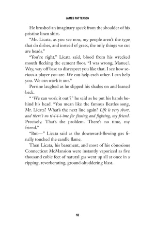 He brushed an imaginary speck from the shoulder of his
pristine linen shirt.
“Mr. Licata, as you see now, my people aren’t the type
that do dishes, and instead of grass, the only things we cut
are heads.”
“You’re right,” Licata said, blood from his wrecked
mouth flecking the cement floor. “I was wrong, Manuel.
Way, way off base to disrespect you like that. I see how se-
rious a player you are. We can help each other. I can help
you. We can work it out.”
Perrine laughed as he slipped his shades on and leaned
back.
“ ‘We can work it out’?” he said as he put his hands be-
hind his head. “You mean like the famous Beatles song,
Mr. Licata? What’s the next line again? Life is very short,
and there’s no ti-i-i-i-ime for fussing and fighting, my friend.
Precisely. That’s the problem. There’s no time, my
friend.”
“But—” Licata said as the downward-flowing gas fi-
nally touched the candle flame.
Then Licata, his basement, and most of his obnoxious
Connecticut McMansion were instantly vaporized as five
thousand cubic feet of natural gas went up all at once in a
ripping, reverberating, ground-shuddering blast.
JAMES PATTERSON
18
Gone 1P 2013-05-06 20:28:40 18
 