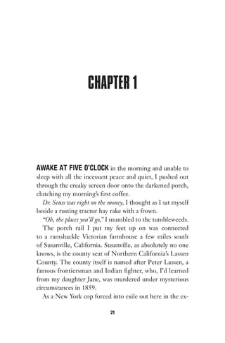 CHAPTER 1
AWAKE AT FIVE O’CLOCK in the morning and unable to
sleep with all the incessant peace and quiet, I pushed out
through the creaky screen door onto the darkened porch,
clutching my morning’s first coffee.
Dr. Seuss was right on the money, I thought as I sat myself
beside a rusting tractor hay rake with a frown.
“Oh, the places you’ll go,” I mumbled to the tumbleweeds.
The porch rail I put my feet up on was connected
to a ramshackle Victorian farmhouse a few miles south
of Susanville, California. Susanville, as absolutely no one
knows, is the county seat of Northern California’s Lassen
County. The county itself is named after Peter Lassen, a
famous frontiersman and Indian fighter, who, I’d learned
from my daughter Jane, was murdered under mysterious
circumstances in 1859.
As a New York cop forced into exile out here in the ex-
21
Gone 1P 2013-05-06 20:28:40 21
 