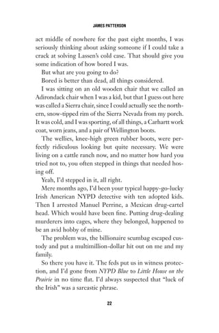 act middle of nowhere for the past eight months, I was
seriously thinking about asking someone if I could take a
crack at solving Lassen’s cold case. That should give you
some indication of how bored I was.
But what are you going to do?
Bored is better than dead, all things considered.
I was sitting on an old wooden chair that we called an
Adirondack chair when I was a kid, but that I guess out here
was called a Sierra chair, since I could actually see the north-
ern, snow-tipped rim of the Sierra Nevada from my porch.
It was cold, and I was sporting, of all things, a Carhartt work
coat, worn jeans, and a pair of Wellington boots.
The wellies, knee-high green rubber boots, were per-
fectly ridiculous looking but quite necessary. We were
living on a cattle ranch now, and no matter how hard you
tried not to, you often stepped in things that needed hos-
ing off.
Yeah, I’d stepped in it, all right.
Mere months ago, I’d been your typical happy-go-lucky
Irish American NYPD detective with ten adopted kids.
Then I arrested Manuel Perrine, a Mexican drug-cartel
head. Which would have been fine. Putting drug-dealing
murderers into cages, where they belonged, happened to
be an avid hobby of mine.
The problem was, the billionaire scumbag escaped cus-
tody and put a multimillion-dollar hit out on me and my
family.
So there you have it. The feds put us in witness protec-
tion, and I’d gone from NYPD Blue to Little House on the
Prairie in no time flat. I’d always suspected that “luck of
the Irish” was a sarcastic phrase.
JAMES PATTERSON
22
Gone 1P 2013-05-06 20:28:40 22
 