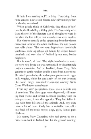 If I said I was settling in, I’d be lying. If anything, I was
more amazed now at our bizarre new surroundings than
on the day we arrived.
When people think of California, they think of surf-
boards, the Beach Boys, Valley girls. That’s certainly what
I and the rest of the Bennett clan all thought we were in
for when the feds told us that was where we were headed.
But what we actually ended up getting from the witness
protection folks was the other California, the one no one
ever talks about. The northern, high-desert boondocks
California, with log cabins left behind by settlers turned
cannibals, and cow pies left behind by our new, bovine
neighbors.
But it wasn’t all bad. The eight-hundred-acre ranch
we were now living on was surrounded by devastatingly
majestic mountains. And our landlord, Aaron Cody, fifth-
generation cattle rancher, couldn’t have been nicer to us.
He raised grass-fed cattle and organic you-name-it: eggs,
milk, veggies, which he constantly left on our doorstep
like some rangy, seventy-five-year-old cowboy Santa
Claus. We’d never eaten better.
From my kids’ perspective, there was a definite mix
of emotions. The older guys were depressed, still miss-
ing their friends and former Facebook profiles. With the
younger crowd, it was the opposite. They had fallen in
love with farm life and all the animals. And, boy, were
there a lot of them. Cody had a veritable zoo half a
mile back off the road: horses, dogs, goats, llamas, pigs,
chickens.
My nanny, Mary Catherine, who had grown up on a
cattle farm back in Ireland, had hit the ground running.
GONE
23
Gone 1P 2013-05-06 20:28:40 23
 