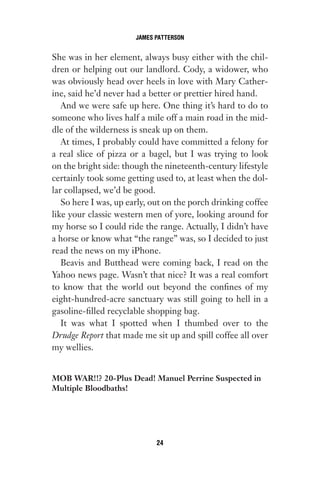 She was in her element, always busy either with the chil-
dren or helping out our landlord. Cody, a widower, who
was obviously head over heels in love with Mary Cather-
ine, said he’d never had a better or prettier hired hand.
And we were safe up here. One thing it’s hard to do to
someone who lives half a mile off a main road in the mid-
dle of the wilderness is sneak up on them.
At times, I probably could have committed a felony for
a real slice of pizza or a bagel, but I was trying to look
on the bright side: though the nineteenth-century lifestyle
certainly took some getting used to, at least when the dol-
lar collapsed, we’d be good.
So here I was, up early, out on the porch drinking coffee
like your classic western men of yore, looking around for
my horse so I could ride the range. Actually, I didn’t have
a horse or know what “the range” was, so I decided to just
read the news on my iPhone.
Beavis and Butthead were coming back, I read on the
Yahoo news page. Wasn’t that nice? It was a real comfort
to know that the world out beyond the confines of my
eight-hundred-acre sanctuary was still going to hell in a
gasoline-filled recyclable shopping bag.
It was what I spotted when I thumbed over to the
Drudge Report that made me sit up and spill coffee all over
my wellies.
MOB WAR!!? 20-Plus Dead! Manuel Perrine Suspected in
Multiple Bloodbaths!
JAMES PATTERSON
24
Gone 1P 2013-05-06 20:28:40 24
 