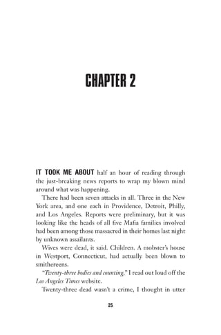 CHAPTER 2
IT TOOK ME ABOUT half an hour of reading through
the just-breaking news reports to wrap my blown mind
around what was happening.
There had been seven attacks in all. Three in the New
York area, and one each in Providence, Detroit, Philly,
and Los Angeles. Reports were preliminary, but it was
looking like the heads of all five Mafia families involved
had been among those massacred in their homes last night
by unknown assailants.
Wives were dead, it said. Children. A mobster’s house
in Westport, Connecticut, had actually been blown to
smithereens.
“Twenty-three bodies and counting,” I read out loud off the
Los Angeles Times website.
Twenty-three dead wasn’t a crime, I thought in utter
25
Gone 1P 2013-05-06 20:28:40 25
 
