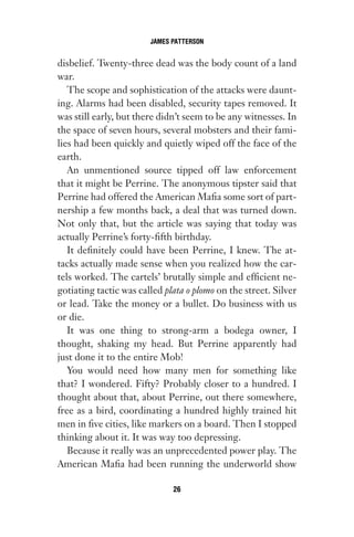 disbelief. Twenty-three dead was the body count of a land
war.
The scope and sophistication of the attacks were daunt-
ing. Alarms had been disabled, security tapes removed. It
was still early, but there didn’t seem to be any witnesses. In
the space of seven hours, several mobsters and their fami-
lies had been quickly and quietly wiped off the face of the
earth.
An unmentioned source tipped off law enforcement
that it might be Perrine. The anonymous tipster said that
Perrine had offered the American Mafia some sort of part-
nership a few months back, a deal that was turned down.
Not only that, but the article was saying that today was
actually Perrine’s forty-fifth birthday.
It definitely could have been Perrine, I knew. The at-
tacks actually made sense when you realized how the car-
tels worked. The cartels’ brutally simple and efficient ne-
gotiating tactic was called plata o plomo on the street. Silver
or lead. Take the money or a bullet. Do business with us
or die.
It was one thing to strong-arm a bodega owner, I
thought, shaking my head. But Perrine apparently had
just done it to the entire Mob!
You would need how many men for something like
that? I wondered. Fifty? Probably closer to a hundred. I
thought about that, about Perrine, out there somewhere,
free as a bird, coordinating a hundred highly trained hit
men in five cities, like markers on a board. Then I stopped
thinking about it. It was way too depressing.
Because it really was an unprecedented power play. The
American Mafia had been running the underworld show
JAMES PATTERSON
26
Gone 1P 2013-05-06 20:28:40 26
 