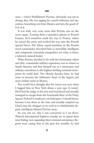 since—when? Prohibition? Perrine, obviously, was out to
change that. He was upping his cartel’s influence and op-
eration, branching out from Mexico and into the good ol’
US of A.
It was truly very scary news that Perrine was on the
scene again. Coming from a penniless ghetto in French
Guiana, he’d somehow made his way to France, where
he joined the army and worked his way into the French
special forces. His fellow squad members in the French
naval commandos described him as incredibly intelligent
and competent, extremely competitive yet witty at times,
a talented, natural leader.
What Perrine decided to do with his charismatic talent
and elite, commando military experience was to return to
South America and hire himself out as a mercenary and
military consultant to the highest-bidding criminal enter-
prises he could find. Two bloody decades later, he had
risen to become the billionaire head of the largest and
most violent cartel in Mexico.
You would have thought that his career was over when
I bagged him in New York about a year ago. It wasn’t.
He’d had the judge at his own trial murdered and actually
managed to escape from the fourteenth floor of the Foley
Square Federal Courthouse via helicopter. I should know,
because I was there at the time and actually emptied my
Glock into the chopper to no avail as it whirlybirded ele-
gant, intelligent Manuel Perrine away.
So you can see why I was concerned as I sat there.
Wanted international fugitives usually try to spend their
time hiding, not expanding their criminal enterprises. Re-
ports were saying that in the past few months, he had
GONE
27
Gone 1P 2013-05-06 20:28:40 27
 