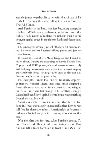 actually joined together his cartel with that of one of his
rivals. Los Salvajes, they were calling this new supercartel.
The Wild Ones.
And Perrine, at its head, was fast becoming a popular
folk hero. Which was a head-scratcher for me, since this
Robin Hood, instead of robbing the rich and giving to the
poor, smuggled drugs in metric-ton loads and decapitated
people.
I began to get extremely pissed off after a bit more read-
ing. So much so that I turned off my phone and just sat
there, fuming.
It wasn’t the loss of five Mafia kingpins that I cared so
much about. Despite the sweeping, romantic Francis Ford
Coppola and HBO portrayals, real mobsters were truly
evil, bullying individuals who, when they weren’t ripping
everybody off, loved nothing more than to demean and
destroy people at every opportunity.
For example, I knew that one of the dearly departed
godfathers, Michael Licata, had once pistol-whipped a
Bronxville restaurant waiter into a coma for not bringing
his mussels marinara fast enough. The fact that last night
Licata had been blown up in his own house was something
I could learn to live with.
What was really driving me nuts was that Perrine had
done it. It was completely unacceptable that Perrine was
still free, let alone operational. American law enforcement
had never looked so pathetic. I mean, who was on this
case?
Not me, that was for sure. After Perrine’s escape, I’d
been blackballed. Then, to add insult to injury, after Per-
rine had left a truck bomb out in front of my West End
JAMES PATTERSON
28
Gone 1P 2013-05-06 20:28:40 28
 