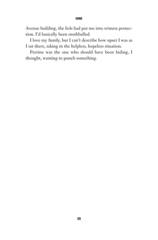 Avenue building, the feds had put me into witness protec-
tion. I’d basically been mothballed.
I love my family, but I can’t describe how upset I was as
I sat there, taking in the helpless, hopeless situation.
Perrine was the one who should have been hiding, I
thought, wanting to punch something.
GONE
29
Gone 1P 2013-05-06 20:28:40 29
 