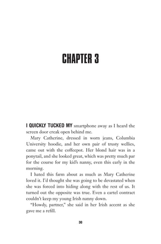 CHAPTER 3
I QUICKLY TUCKED MY smartphone away as I heard the
screen door creak open behind me.
Mary Catherine, dressed in worn jeans, Columbia
University hoodie, and her own pair of trusty wellies,
came out with the coffeepot. Her blond hair was in a
ponytail, and she looked great, which was pretty much par
for the course for my kid’s nanny, even this early in the
morning.
I hated this farm about as much as Mary Catherine
loved it. I’d thought she was going to be devastated when
she was forced into hiding along with the rest of us. It
turned out the opposite was true. Even a cartel contract
couldn’t keep my young Irish nanny down.
“Howdy, partner,” she said in her Irish accent as she
gave me a refill.
30
Gone 1P 2013-05-06 20:28:40 30
 