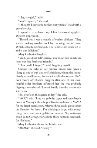 “Hey, cowgirl,” I said.
“You’re up early,” she said.
“I thought I saw some rustlers out yonder,” I said with a
gravelly voice.
I squinted to enhance my Clint Eastwood spaghetti
Western impression.
“Turned out it was a couple of outlaw chickens. They
started making trouble, so I had to wing one of them.
Which actually worked out. I put a little hot sauce on it,
and it was delicious.”
Mary Catherine laughed.
“Well, just don’t tell Chrissy. You know how much she
loves our fine feathered friends.”
“How could I forget?” I said, laughing myself.
Chrissy, the baby of our massive brood, had taken a
liking to one of our landlord’s chickens, whom she imme-
diately named Homer, for some inexplicable reason. She’d
even sworn off chicken nuggets after one of her ever-
helpful older brothers informed her she was probably
dipping a member of Homer’s family into the sweet-and-
sour sauce.
“So, what’s on the agenda today?” she said.
“Well,” I said, “I say we grab the paper and some bagels
down at Murray’s, then hop a Two train down to MoMA
for the latest installation. Afterward, we could go to John’s
on Bleecker for lunch. I’m thinking a large, with every-
thing on it, and some gelato for dessert. No, wait—we
could go to Carnegie for a Bible-thick pastrami sandwich.
It’s like butta.”
Mary Catherine shook her head at me.
“MoMA?” she said. “Really?”
GONE
31
Gone 1P 2013-05-06 20:28:40 31
 