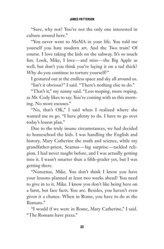 “Sure, why not? You’re not the only one interested in
culture around here.”
“You never went to MoMA in your life. You told me
yourself you hate modern art. And the Two train! Of
course. I love taking the kids on the subway. It’s so much
fun. Look, Mike, I love—and miss—the Big Apple as
well, but don’t you think you’re laying it on a tad thick?
Why do you continue to torture yourself?”
I gestured out at the endless space and sky all around us.
“Isn’t it obvious?” I said. “There’s nothing else to do.”
“That’s it,” my nanny said. “Less moping, more roping,
as Mr. Cody likes to say. You’re coming with us this morn-
ing. No more excuses.”
“No, that’s OK,” I said when I realized where she
wanted me to go. “I have plenty to do. I have to go over
today’s lesson plan.”
Due to the truly insane circumstances, we had decided
to homeschool the kids. I was handling the English and
history, Mary Catherine the math and science, while my
grandfather-priest, Seamus—big surprise—tackled reli-
gion. I had never taught before, and I was actually getting
into it. I wasn’t smarter than a fifth-grader yet, but I was
getting there.
“Nonsense, Mike. You don’t think I know you have
your lessons planned at least two weeks ahead? You need
to give in to it, Mike. I know you don’t like being here on
a farm, but face facts. You are. Besides, you haven’t even
given it a chance. When in Rome, you have to do as the
Romans.”
“I would if we were in Rome, Mary Catherine,” I said.
“The Romans have pizza.”
JAMES PATTERSON
32
Gone 1P 2013-05-06 20:28:40 32
 