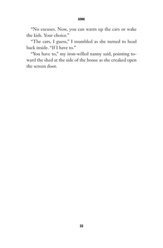 “No excuses. Now, you can warm up the cars or wake
the kids. Your choice.”
“The cars, I guess,” I mumbled as she turned to head
back inside. “If I have to.”
“You have to,” my iron-willed nanny said, pointing to-
ward the shed at the side of the house as she creaked open
the screen door.
GONE
33
Gone 1P 2013-05-06 20:28:40 33
 