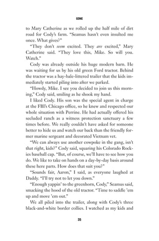 to Mary Catherine as we rolled up the half mile of dirt
road for Cody’s farm. “Seamus hasn’t even insulted me
once. What gives?”
“They don’t seem excited. They are excited,” Mary
Catherine said. “They love this, Mike. So will you.
Watch.”
Cody was already outside his huge modern barn. He
was waiting for us by his old green Ford tractor. Behind
the tractor was a hay-bale-littered trailer that the kids im-
mediately started piling into after we parked.
“Howdy, Mike. I see you decided to join us this morn-
ing,” Cody said, smiling as he shook my hand.
I liked Cody. His son was the special agent in charge
at the FBI’s Chicago office, so he knew and respected our
whole situation with Perrine. He had actually offered his
secluded ranch as a witness protection sanctuary a few
times before. We really couldn’t have asked for someone
better to hide us and watch our back than the friendly for-
mer marine sergeant and decorated Vietnam vet.
“We can always use another cowpoke in the gang, isn’t
that right, kids?” Cody said, squaring his Colorado Rock-
ies baseball cap. “But, of course, we’ll have to see how you
do. We like to take on hands on a day-by-day basis around
these here parts. How does that suit you?”
“Sounds fair, Aaron,” I said, as everyone laughed at
Daddy. “I’ll try not to let you down.”
“Enough yappin’ to the greenhorn, Cody,” Seamus said,
smacking the hood of the old tractor. “Time to saddle ’em
up and move ’em out.”
We all piled into the trailer, along with Cody’s three
black-and-white border collies. I watched as my kids and
GONE
35
Gone 1P 2013-05-06 20:28:40 35
 