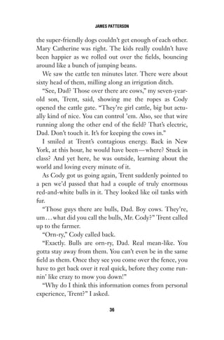 the super-friendly dogs couldn’t get enough of each other.
Mary Catherine was right. The kids really couldn’t have
been happier as we rolled out over the fields, bouncing
around like a bunch of jumping beans.
We saw the cattle ten minutes later. There were about
sixty head of them, milling along an irrigation ditch.
“See, Dad? Those over there are cows,” my seven-year-
old son, Trent, said, showing me the ropes as Cody
opened the cattle gate. “They’re girl cattle, big but actu-
ally kind of nice. You can control ’em. Also, see that wire
running along the other end of the field? That’s electric,
Dad. Don’t touch it. It’s for keeping the cows in.”
I smiled at Trent’s contagious energy. Back in New
York, at this hour, he would have been—where? Stuck in
class? And yet here, he was outside, learning about the
world and loving every minute of it.
As Cody got us going again, Trent suddenly pointed to
a pen we’d passed that had a couple of truly enormous
red-and-white bulls in it. They looked like oil tanks with
fur.
“Those guys there are bulls, Dad. Boy cows. They’re,
um...what did you call the bulls, Mr. Cody?” Trent called
up to the farmer.
“Orn-ry,” Cody called back.
“Exactly. Bulls are orn-ry, Dad. Real mean-like. You
gotta stay away from them. You can’t even be in the same
field as them. Once they see you come over the fence, you
have to get back over it real quick, before they come run-
nin’ like crazy to mow you down!”
“Why do I think this information comes from personal
experience, Trent?” I asked.
JAMES PATTERSON
36
Gone 1P 2013-05-06 20:28:40 36
 