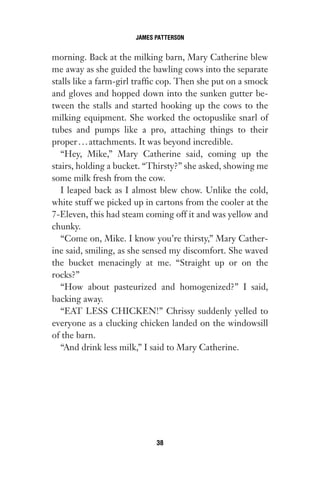 morning. Back at the milking barn, Mary Catherine blew
me away as she guided the bawling cows into the separate
stalls like a farm-girl traffic cop. Then she put on a smock
and gloves and hopped down into the sunken gutter be-
tween the stalls and started hooking up the cows to the
milking equipment. She worked the octopuslike snarl of
tubes and pumps like a pro, attaching things to their
proper...attachments. It was beyond incredible.
“Hey, Mike,” Mary Catherine said, coming up the
stairs, holding a bucket. “Thirsty?” she asked, showing me
some milk fresh from the cow.
I leaped back as I almost blew chow. Unlike the cold,
white stuff we picked up in cartons from the cooler at the
7-Eleven, this had steam coming off it and was yellow and
chunky.
“Come on, Mike. I know you’re thirsty,” Mary Cather-
ine said, smiling, as she sensed my discomfort. She waved
the bucket menacingly at me. “Straight up or on the
rocks?”
“How about pasteurized and homogenized?” I said,
backing away.
“EAT LESS CHICKEN!” Chrissy suddenly yelled to
everyone as a clucking chicken landed on the windowsill
of the barn.
“And drink less milk,” I said to Mary Catherine.
JAMES PATTERSON
38
Gone 1P 2013-05-06 20:28:40 38
 